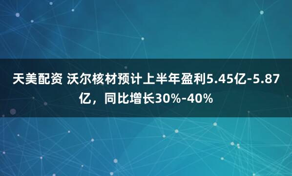 天美配资 沃尔核材预计上半年盈利5.45亿-5.87亿，同比增长30%-40%