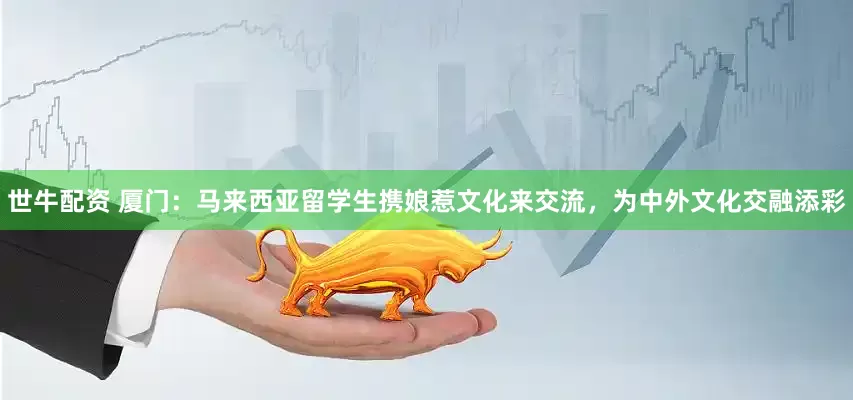 世牛配资 厦门：马来西亚留学生携娘惹文化来交流，为中外文化交融添彩