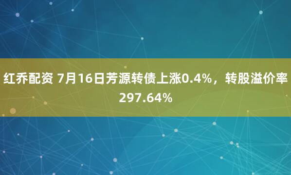 红乔配资 7月16日芳源转债上涨0.4%，转股溢价率297.64%