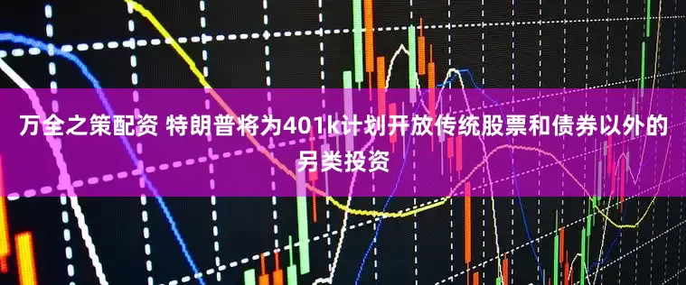 万全之策配资 特朗普将为401k计划开放传统股票和债券以外的另类投资