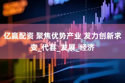 亿赢配资 聚焦优势产业 发力创新求变_代县_发展_经济