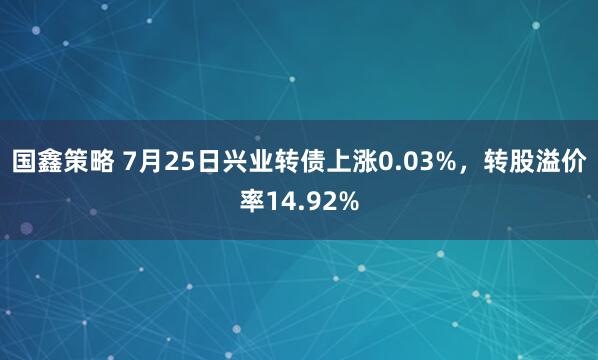 国鑫策略 7月25日兴业转债上涨0.03%，转股溢价率14.92%