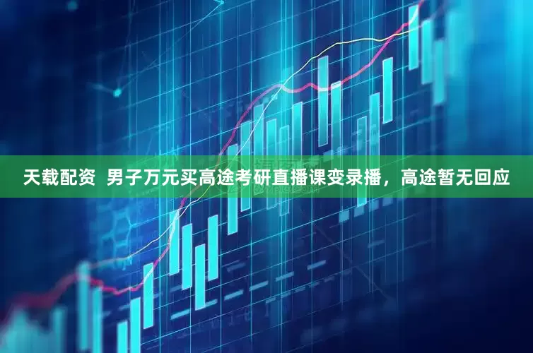 天载配资  男子万元买高途考研直播课变录播，高途暂无回应