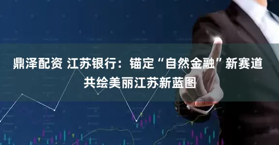 鼎泽配资 江苏银行：锚定“自然金融”新赛道 共绘美丽江苏新蓝图