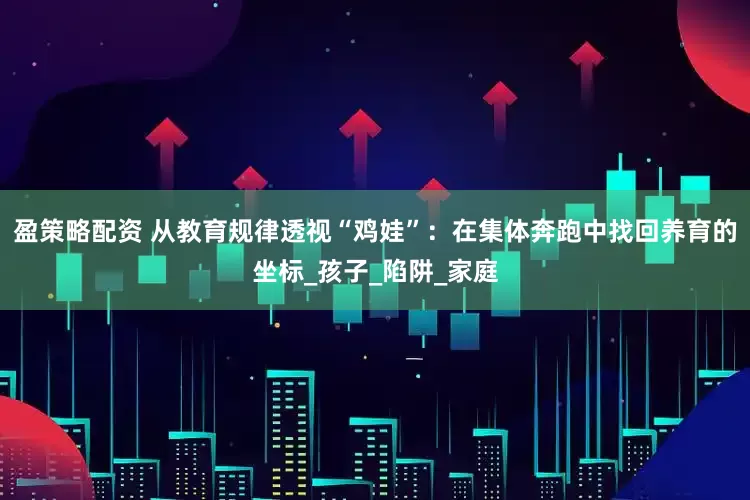 盈策略配资 从教育规律透视“鸡娃”：在集体奔跑中找回养育的坐标_孩子_陷阱_家庭