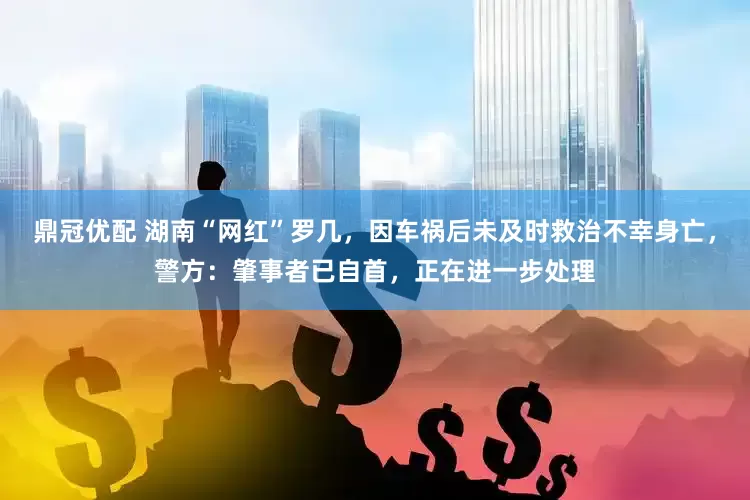鼎冠优配 湖南“网红”罗几，因车祸后未及时救治不幸身亡，警方：肇事者已自首，正在进一步处理