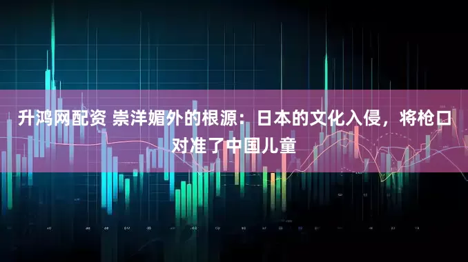升鸿网配资 崇洋媚外的根源：日本的文化入侵，将枪口对准了中国儿童