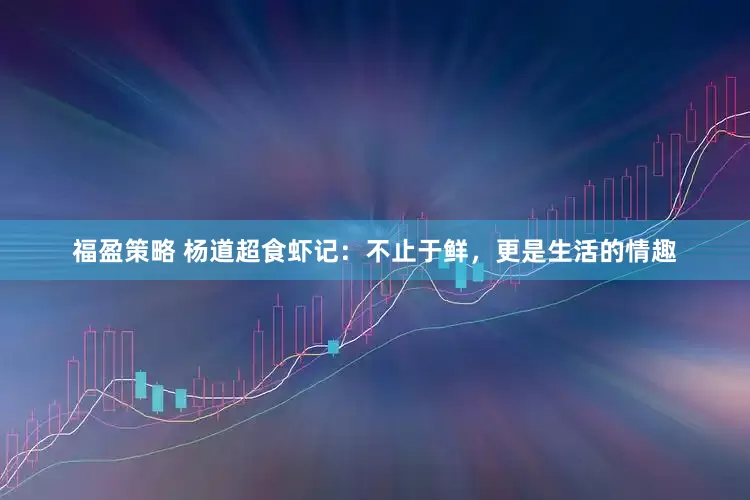福盈策略 杨道超食虾记：不止于鲜，更是生活的情趣