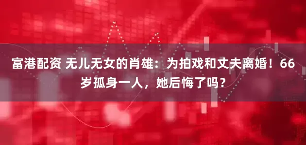 富港配资 无儿无女的肖雄：为拍戏和丈夫离婚！66岁孤身一人，她后悔了吗？