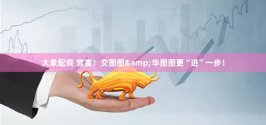 大象配资 官宣！交图图&华图图更“进”一步！