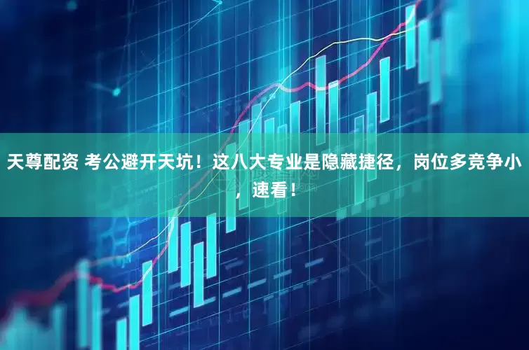 天尊配资 考公避开天坑！这八大专业是隐藏捷径，岗位多竞争小，速看！