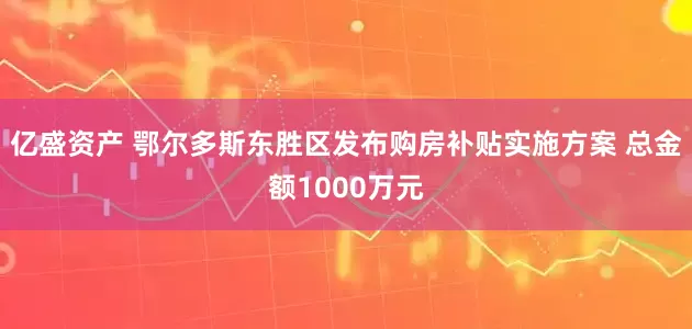 亿盛资产 鄂尔多斯东胜区发布购房补贴实施方案 总金额1000万元