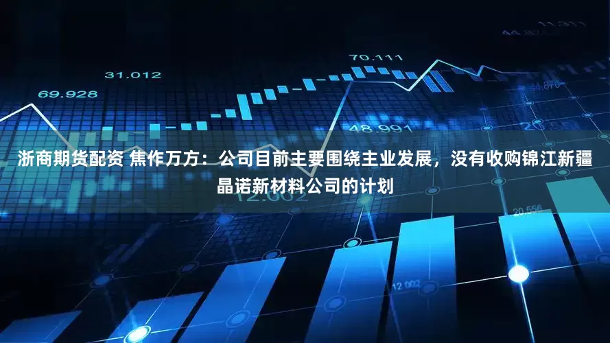 浙商期货配资 焦作万方：公司目前主要围绕主业发展，没有收购锦江新疆晶诺新材料公司的计划