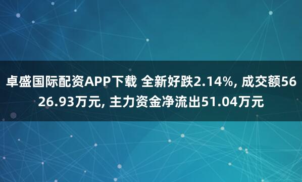 卓盛国际配资APP下载 全新好跌2.14%, 成交额5626.93万元, 主力资金净流出51.04万元