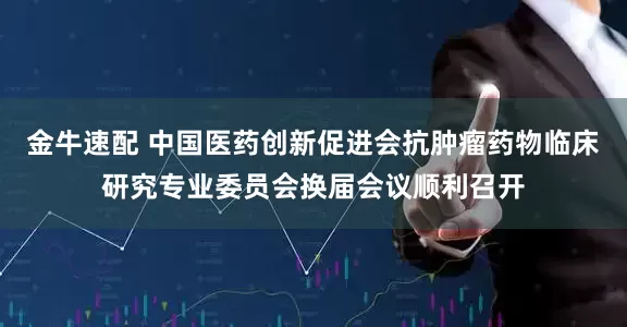 金牛速配 中国医药创新促进会抗肿瘤药物临床研究专业委员会换届会议顺利召开