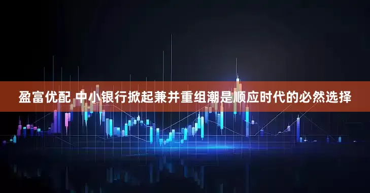 盈富优配 中小银行掀起兼并重组潮是顺应时代的必然选择