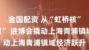 金国配资 从“虹桥核”到“定盘星” 进博会撬动上海青浦镇域经济跃升
