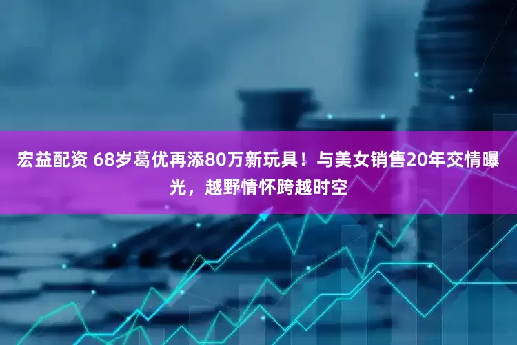 宏益配资 68岁葛优再添80万新玩具！与美女销售20年交情曝光，越野情怀跨越时空