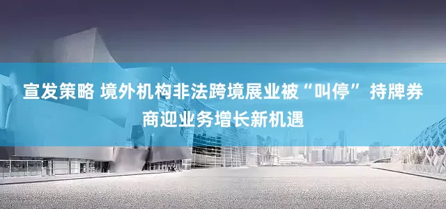宣发策略 境外机构非法跨境展业被“叫停” 持牌券商迎业务增长新机遇