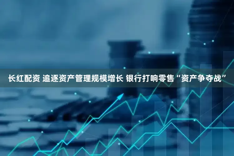 长红配资 追逐资产管理规模增长 银行打响零售“资产争夺战”